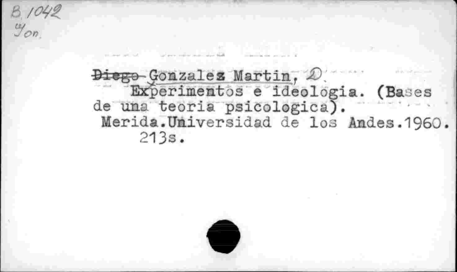 ﻿& /0^
'on
Ifcrega-Gonzales Martin, ■£>.
Experimentos e ideologia. (Bases de una teoria psicologica).
Merida.Universidad de los Andes.I960.
213s.